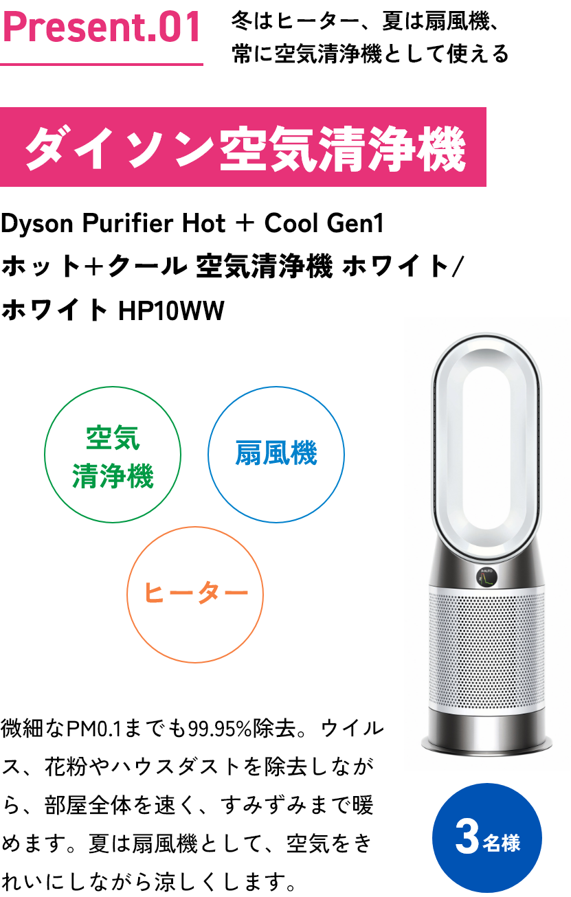 Present.01冬はヒーター、夏は扇風機。常に空気清浄機として使えるダイソン空気清浄機Dyson Purifier Hot + Cool Gen1ホット＋クール 空気清浄機 ホワイト／ホワイト HP10WW空気清浄機扇風機ヒーター微細なPM0.1までも99.95%除去。ウイルス、花粉やハウスダストを除去しながら部屋全体を浄化、すみずみまで暖めます。夏は扇風機として、空気をきれいにしながら涼しくします。3名様