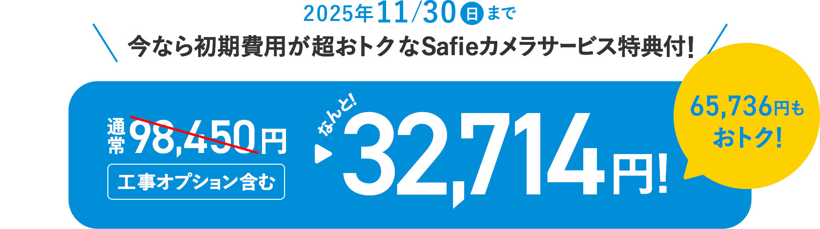 2025年11月30日(日)まで 今なら初期費用が超おトク!Safieカメラサービス特典付!通常98,450円(工事オプション含む)がなんと32,714円!65,736円もおトク!